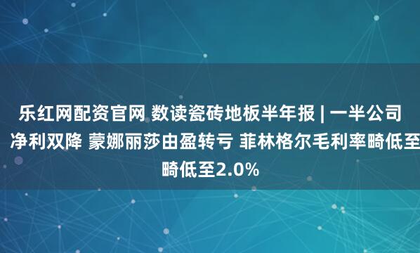 乐红网配资官网 数读瓷砖地板半年报 | 一半公司营收、净利双降 蒙娜丽莎由盈转亏 菲林格尔毛利率畸低至2.0%