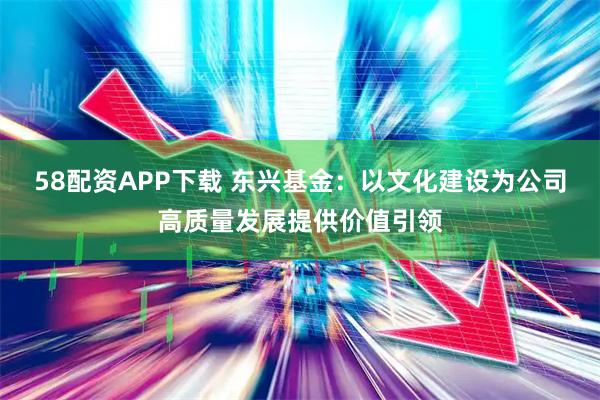 58配资APP下载 东兴基金：以文化建设为公司高质量发展提供价值引领