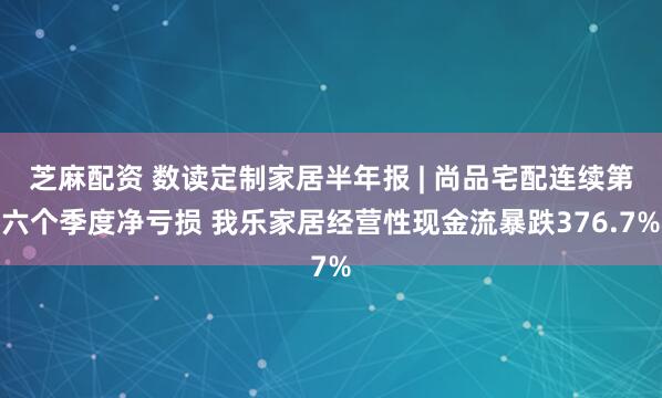 芝麻配资 数读定制家居半年报 | 尚品宅配连续第六个季度净亏损 我乐家居经营性现金流暴跌376.7%