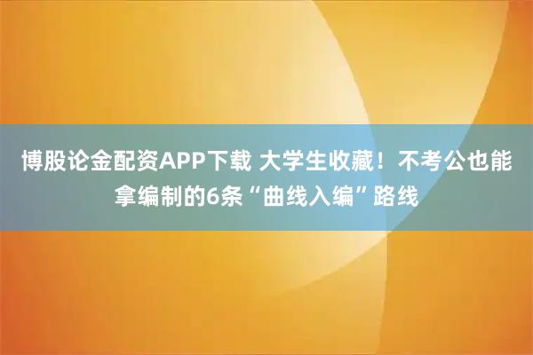 博股论金配资APP下载 大学生收藏!不考公也能拿编制的6条“曲线入编”路线