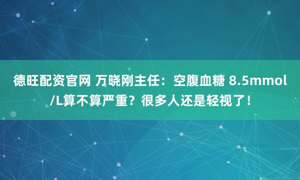 德旺配资官网 万晓刚主任：空腹血糖 8.5mmol/L算不算严重？很多人还是轻视了！