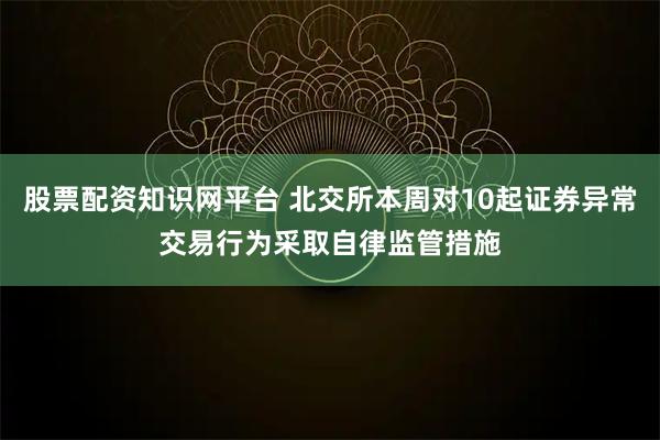股票配资知识网平台 北交所本周对10起证券异常交易行为采取自律监管措施