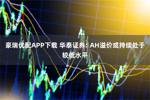 豪瑞优配APP下载 华泰证券: AH溢价或持续处于较低水平
