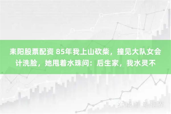 耒阳股票配资 85年我上山砍柴，撞见大队女会计洗脸，她甩着水珠问：后生家，我水灵不