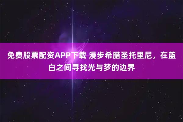 免费股票配资APP下载 漫步希腊圣托里尼，在蓝白之间寻找光与梦的边界