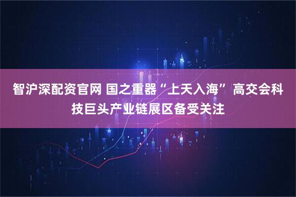 智沪深配资官网 国之重器“上天入海” 高交会科技巨头产业链展区备受关注
