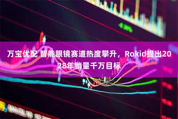 万宝优配 智能眼镜赛道热度攀升,Rokid提出2028年销量千万目标