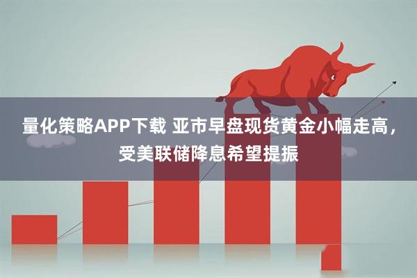 量化策略APP下载 亚市早盘现货黄金小幅走高，受美联储降息希望提振