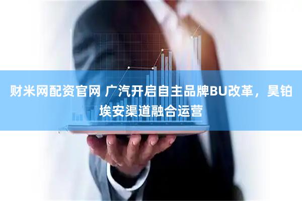 财米网配资官网 广汽开启自主品牌BU改革,昊铂埃安渠道融合运营