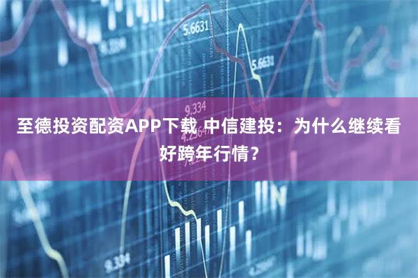 至德投资配资APP下载 中信建投：为什么继续看好跨年行情？