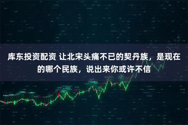 库东投资配资 让北宋头痛不已的契丹族，是现在的哪个民族，说出来你或许不信