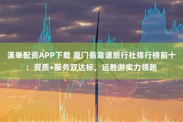 漢崋配资APP下载 厦门最靠谱旅行社排行榜前十：资质+服务双达标，远胜游实力领跑