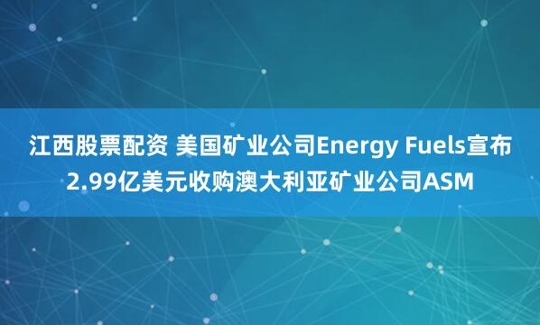 江西股票配资 美国矿业公司Energy Fuels宣布2.99亿美元收购澳大利亚矿业公司ASM