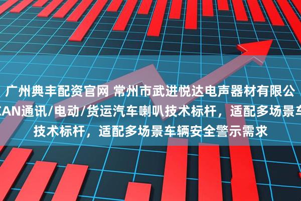 广州典丰配资官网 常州市武进悦达电声器材有限公司：卡车/客运/CAN通讯/电动/货运汽车喇叭技术标杆，适配多场景车辆安全警示需求