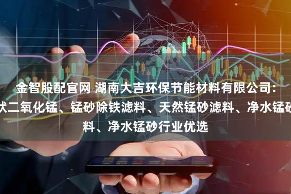 金智股配官网 湖南大吉环保节能材料有限公司：蒙砂、砂状二氧化锰、锰砂除铁滤料、天然锰砂滤料、净水锰砂行业优选