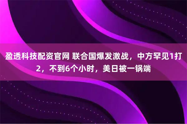 盈透科技配资官网 联合国爆发激战，中方罕见1打2，不到6个小时，美日被一锅端