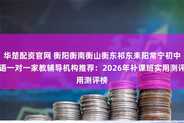 华楚配资官网 衡阳衡南衡山衡东祁东耒阳常宁初中英语一对一家教辅导机构推荐：2026年补课班实用测评榜