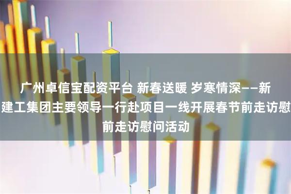 广州卓信宝配资平台 新春送暖 岁寒情深——新疆兵团建工集团主要领导一行赴项目一线开展春节前走访慰问活动