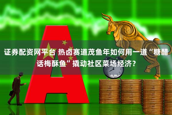 证券配资网平台 热卤赛道茂鱼年如何用一道“糖醋话梅酥鱼”撬动社区菜场经济？