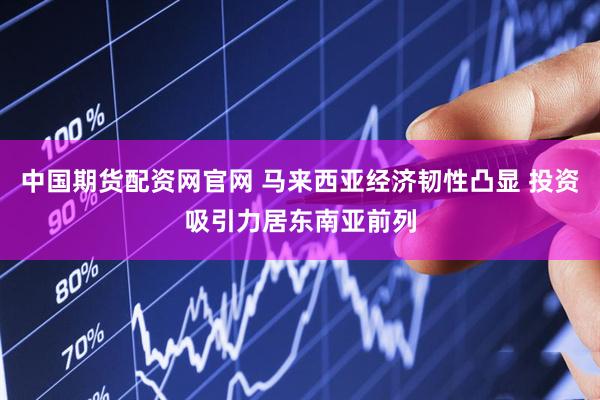 中国期货配资网官网 马来西亚经济韧性凸显 投资吸引力居东南亚前列