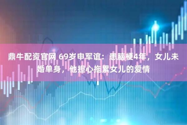 鼎牛配资官网 69岁申军谊：患脑梗4年，女儿未婚单身，他担心拖累女儿的爱情