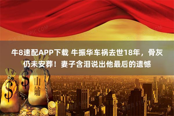 牛8速配APP下载 牛振华车祸去世18年，骨灰仍未安葬！妻子含泪说出他最后的遗憾